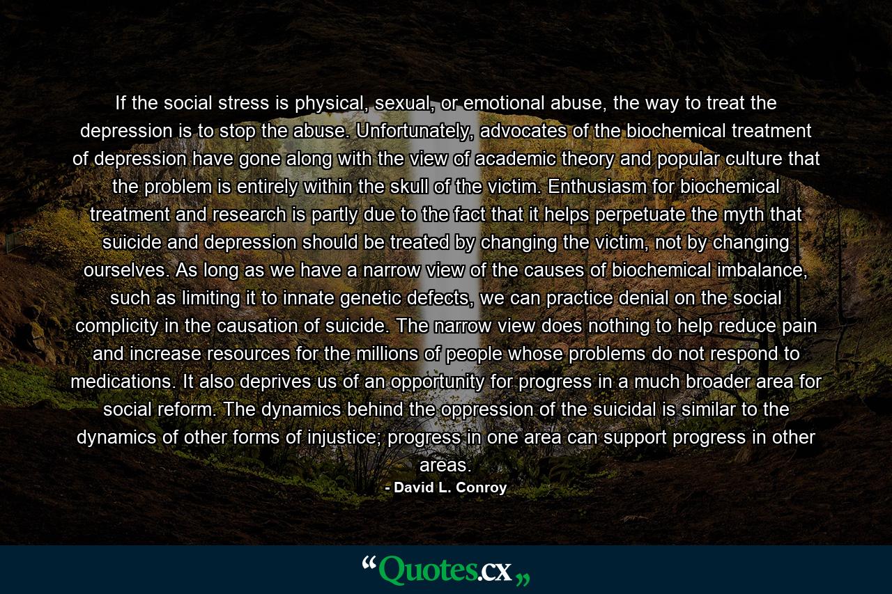 If the social stress is physical, sexual, or emotional abuse, the way to treat the depression is to stop the abuse. Unfortunately, advocates of the biochemical treatment of depression have gone along with the view of academic theory and popular culture that the problem is entirely within the skull of the victim. Enthusiasm for biochemical treatment and research is partly due to the fact that it helps perpetuate the myth that suicide and depression should be treated by changing the victim, not by changing ourselves. As long as we have a narrow view of the causes of biochemical imbalance, such as limiting it to innate genetic defects, we can practice denial on the social complicity in the causation of suicide. The narrow view does nothing to help reduce pain and increase resources for the millions of people whose problems do not respond to medications. It also deprives us of an opportunity for progress in a much broader area for social reform. The dynamics behind the oppression of the suicidal is similar to the dynamics of other forms of injustice; progress in one area can support progress in other areas. - Quote by David L. Conroy