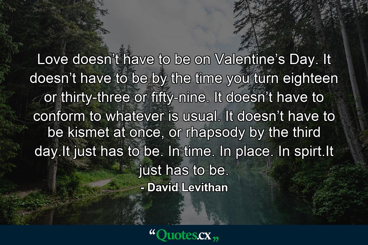 Love doesn’t have to be on Valentine’s Day. It doesn’t have to be by the time you turn eighteen or thirty-three or fifty-nine. It doesn’t have to conform to whatever is usual. It doesn’t have to be kismet at once, or rhapsody by the third day.It just has to be. In time. In place. In spirt.It just has to be. - Quote by David Levithan