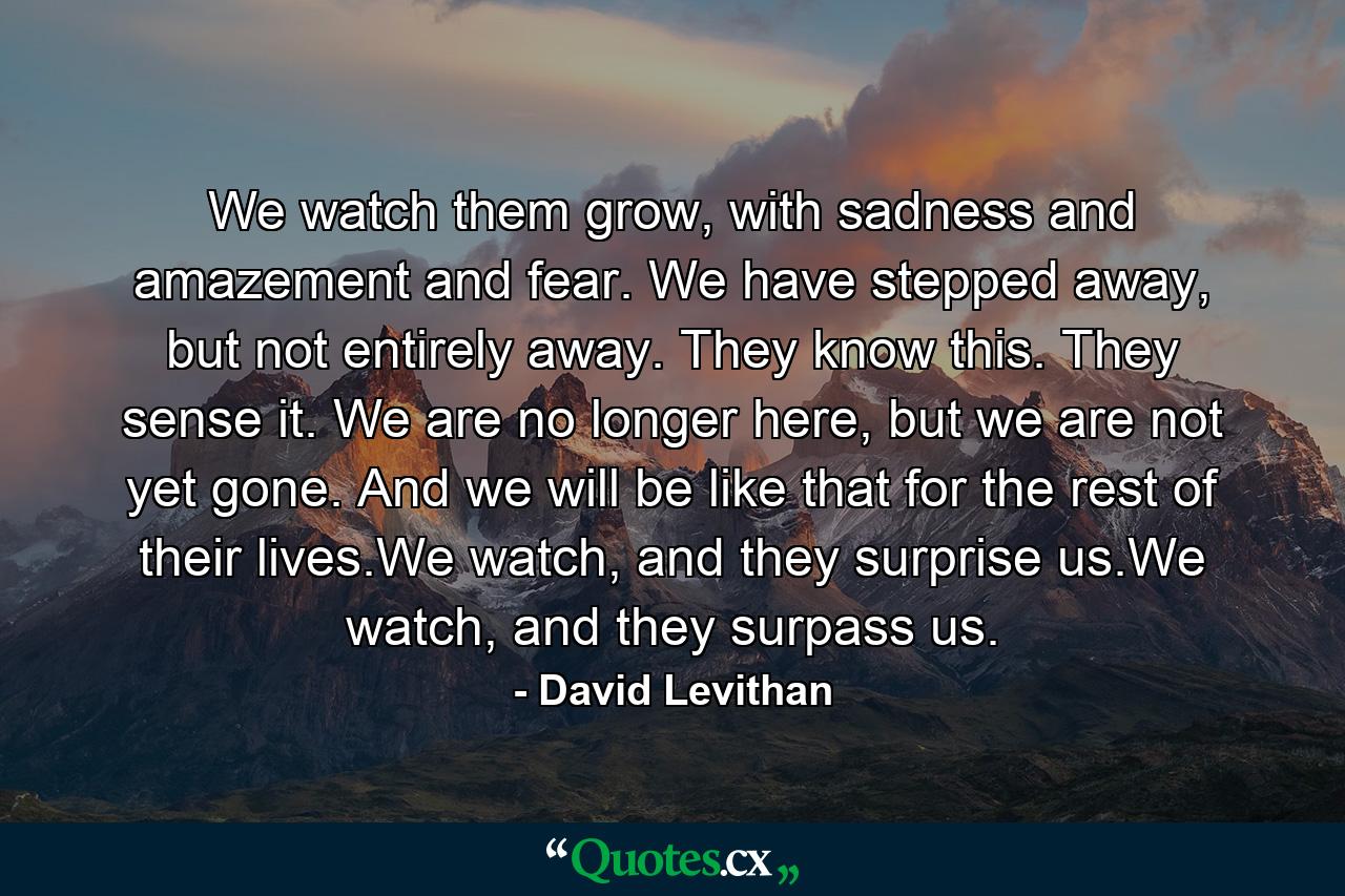 We watch them grow, with sadness and amazement and fear. We have stepped away, but not entirely away. They know this. They sense it. We are no longer here, but we are not yet gone. And we will be like that for the rest of their lives.We watch, and they surprise us.We watch, and they surpass us. - Quote by David Levithan