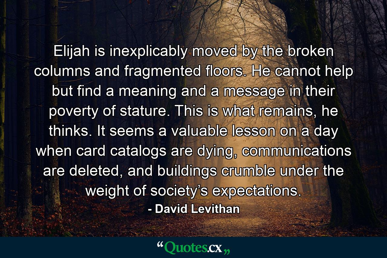 Elijah is inexplicably moved by the broken columns and fragmented floors. He cannot help but find a meaning and a message in their poverty of stature. This is what remains, he thinks. It seems a valuable lesson on a day when card catalogs are dying, communications are deleted, and buildings crumble under the weight of society’s expectations. - Quote by David Levithan