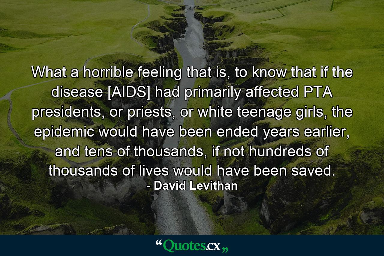 What a horrible feeling that is, to know that if the disease [AIDS] had primarily affected PTA presidents, or priests, or white teenage girls, the epidemic would have been ended years earlier, and tens of thousands, if not hundreds of thousands of lives would have been saved. - Quote by David Levithan