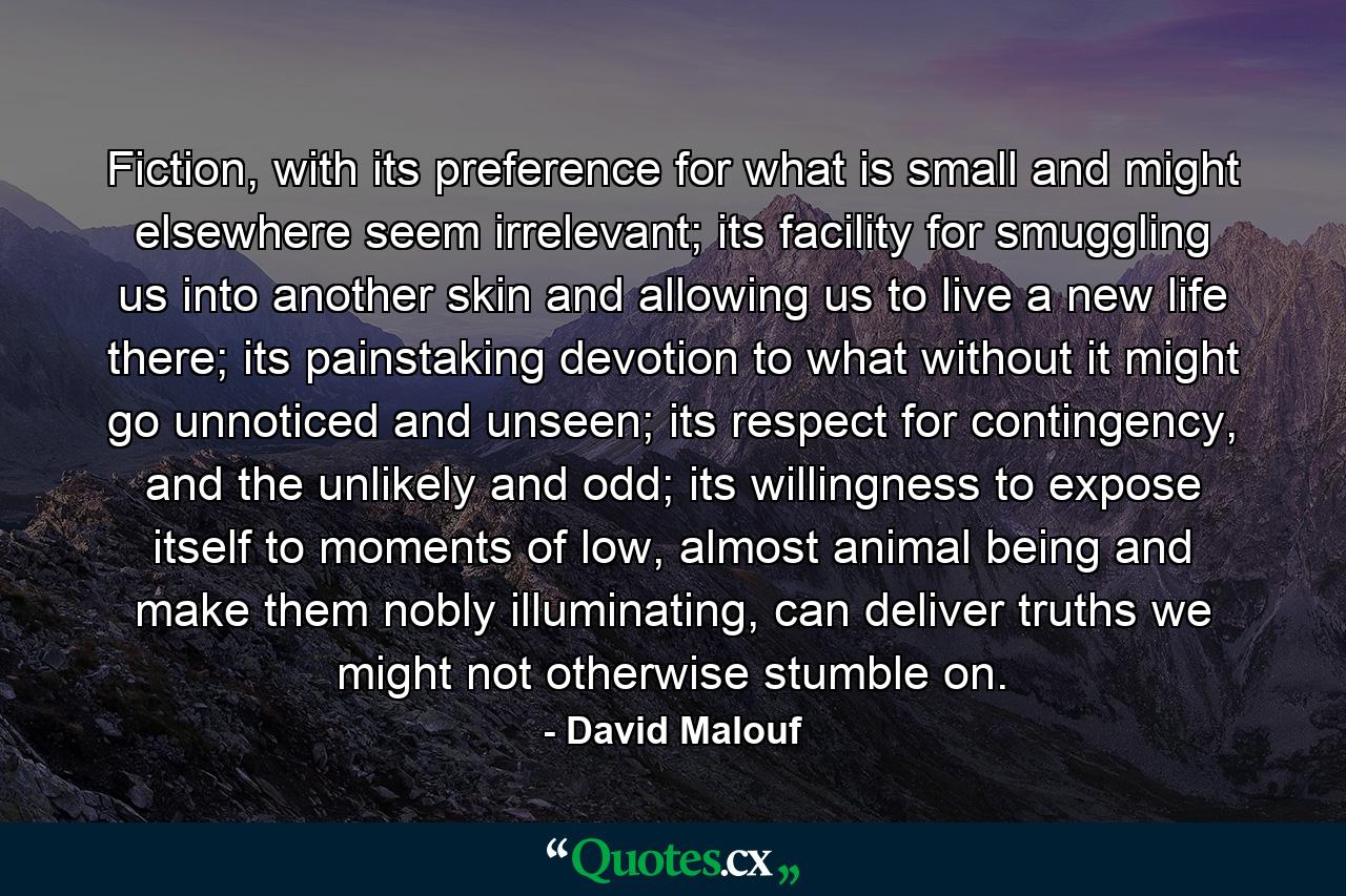 Fiction, with its preference for what is small and might elsewhere seem irrelevant; its facility for smuggling us into another skin and allowing us to live a new life there; its painstaking devotion to what without it might go unnoticed and unseen; its respect for contingency, and the unlikely and odd; its willingness to expose itself to moments of low, almost animal being and make them nobly illuminating, can deliver truths we might not otherwise stumble on. - Quote by David Malouf