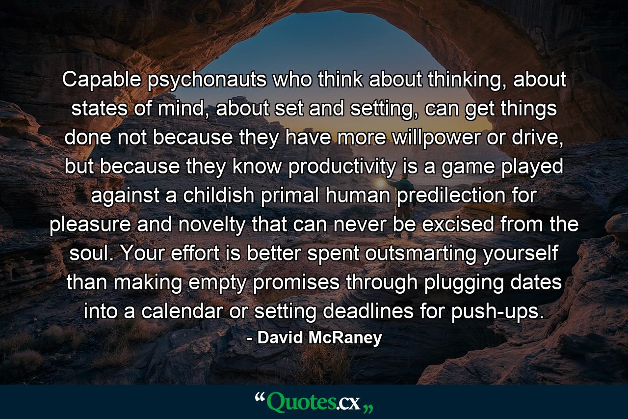 Capable psychonauts who think about thinking, about states of mind, about set and setting, can get things done not because they have more willpower or drive, but because they know productivity is a game played against a childish primal human predilection for pleasure and novelty that can never be excised from the soul. Your effort is better spent outsmarting yourself than making empty promises through plugging dates into a calendar or setting deadlines for push-ups. - Quote by David McRaney