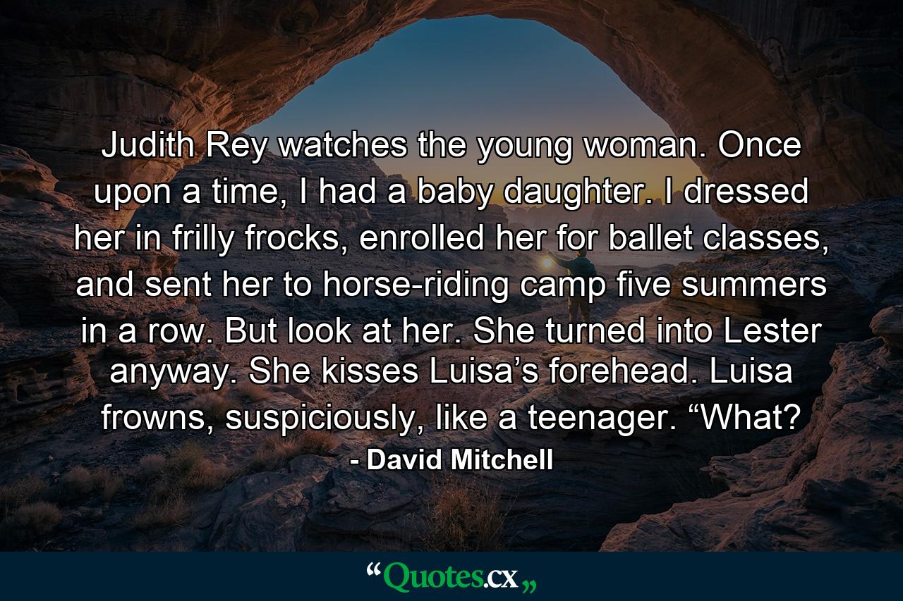 Judith Rey watches the young woman. Once upon a time, I had a baby daughter. I dressed her in frilly frocks, enrolled her for ballet classes, and sent her to horse-riding camp five summers in a row. But look at her. She turned into Lester anyway. She kisses Luisa’s forehead. Luisa frowns, suspiciously, like a teenager. “What? - Quote by David Mitchell