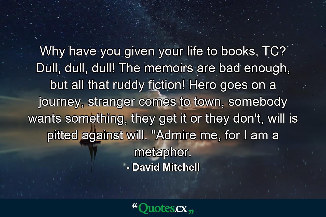 Why have you given your life to books, TC? Dull, dull, dull! The memoirs are bad enough, but all that ruddy fiction! Hero goes on a journey, stranger comes to town, somebody wants something, they get it or they don't, will is pitted against will. 