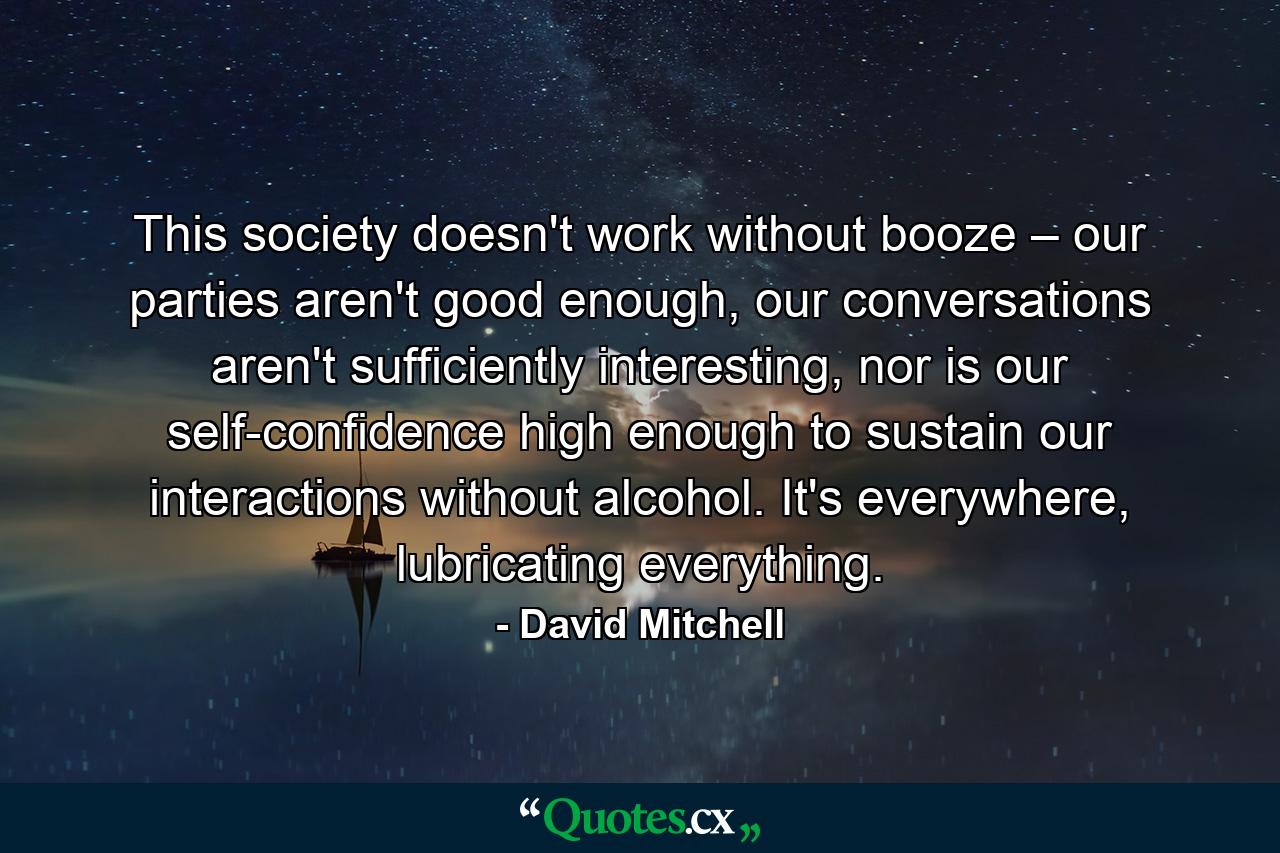 This society doesn't work without booze – our parties aren't good enough, our conversations aren't sufficiently interesting, nor is our self-confidence high enough to sustain our interactions without alcohol. It's everywhere, lubricating everything. - Quote by David Mitchell