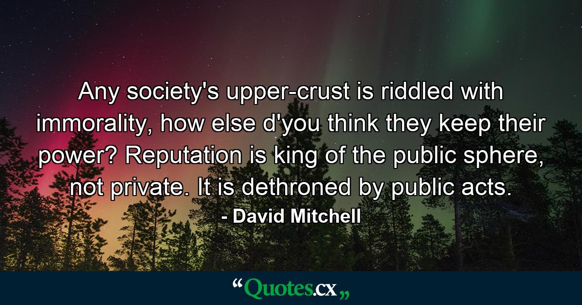 Any society's upper-crust is riddled with immorality, how else d'you think they keep their power? Reputation is king of the public sphere, not private. It is dethroned by public acts. - Quote by David Mitchell