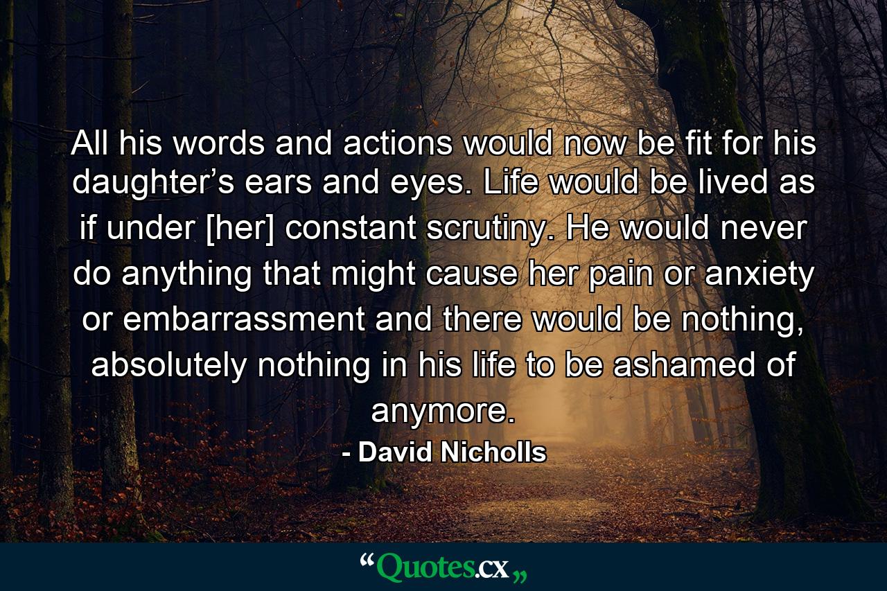 All his words and actions would now be fit for his daughter’s ears and eyes. Life would be lived as if under [her] constant scrutiny. He would never do anything that might cause her pain or anxiety or embarrassment and there would be nothing, absolutely nothing in his life to be ashamed of anymore. - Quote by David Nicholls