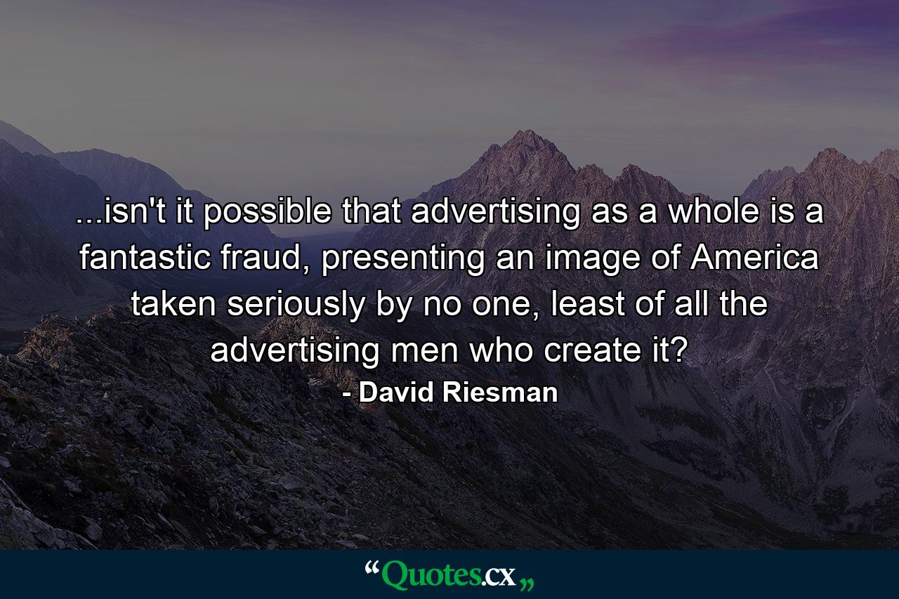 ...isn't it possible that advertising as a whole is a fantastic fraud, presenting an image of America taken seriously by no one, least of all the advertising men who create it? - Quote by David Riesman