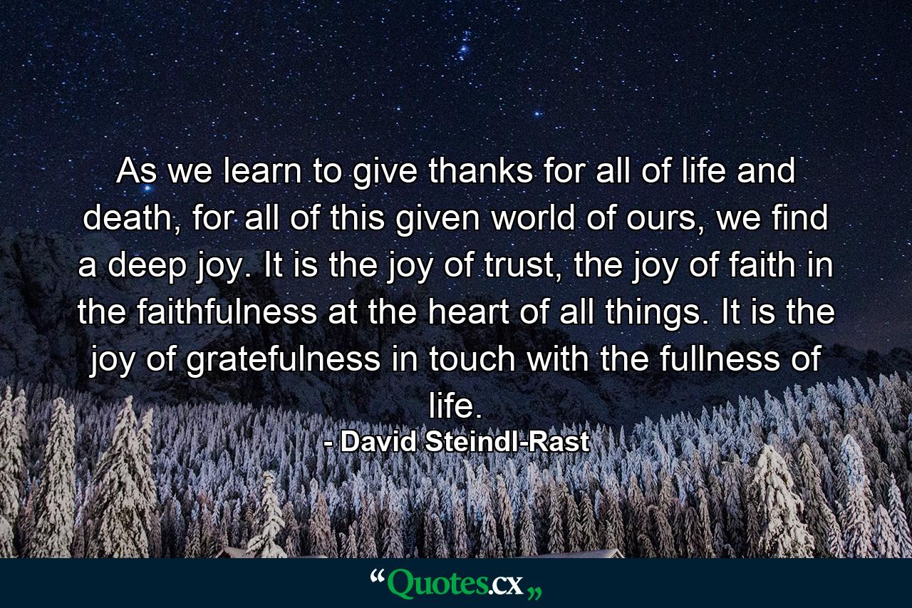 As we learn to give thanks for all of life and death, for all of this given world of ours, we find a deep joy. It is the joy of trust, the joy of faith in the faithfulness at the heart of all things. It is the joy of gratefulness in touch with the fullness of life. - Quote by David Steindl-Rast