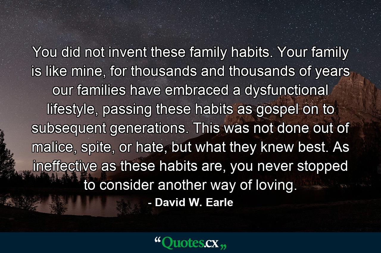 You did not invent these family habits. Your family is like mine, for thousands and thousands of years our families have embraced a dysfunctional lifestyle, passing these habits as gospel on to subsequent generations. This was not done out of malice, spite, or hate, but what they knew best. As ineffective as these habits are, you never stopped to consider another way of loving. - Quote by David W. Earle