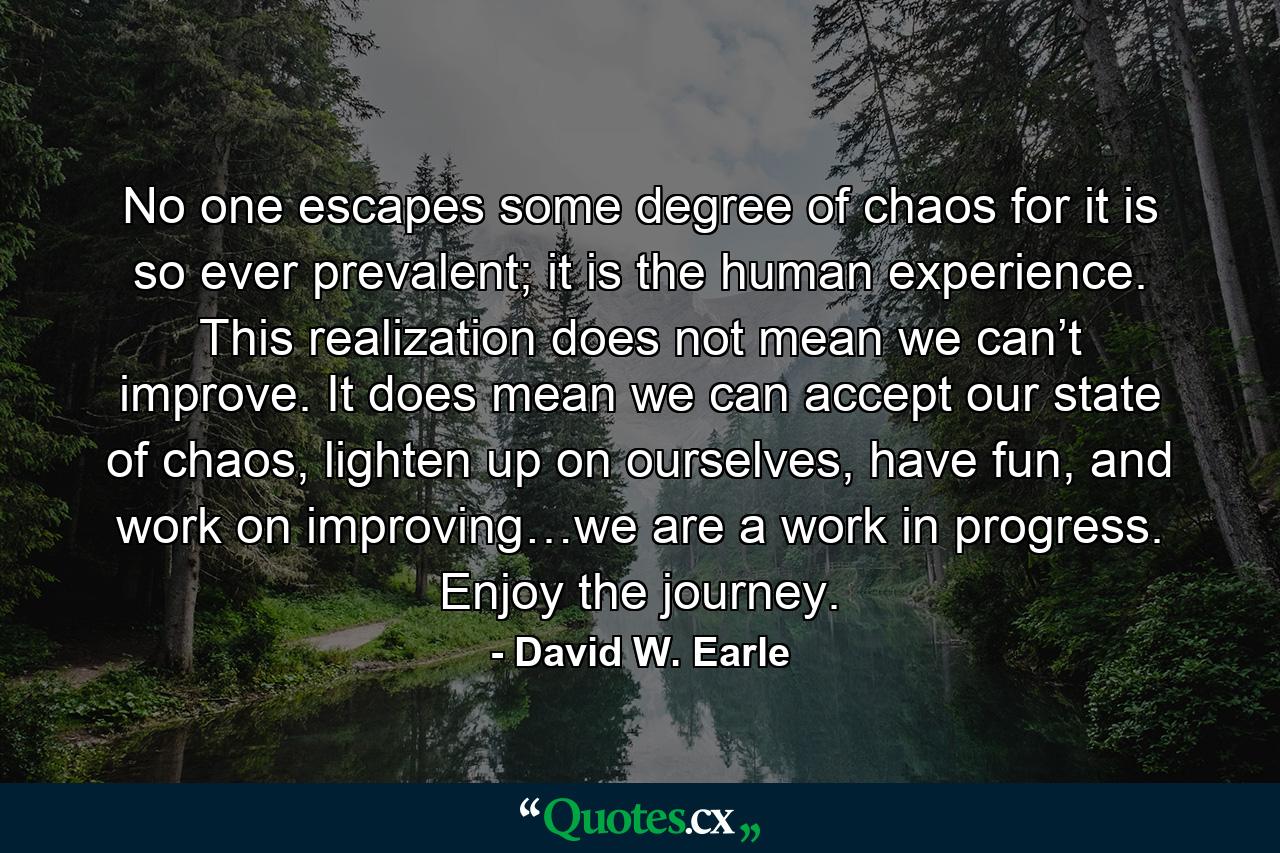 No one escapes some degree of chaos for it is so ever prevalent; it is the human experience. This realization does not mean we can’t improve. It does mean we can accept our state of chaos, lighten up on ourselves, have fun, and work on improving…we are a work in progress. Enjoy the journey. - Quote by David W. Earle