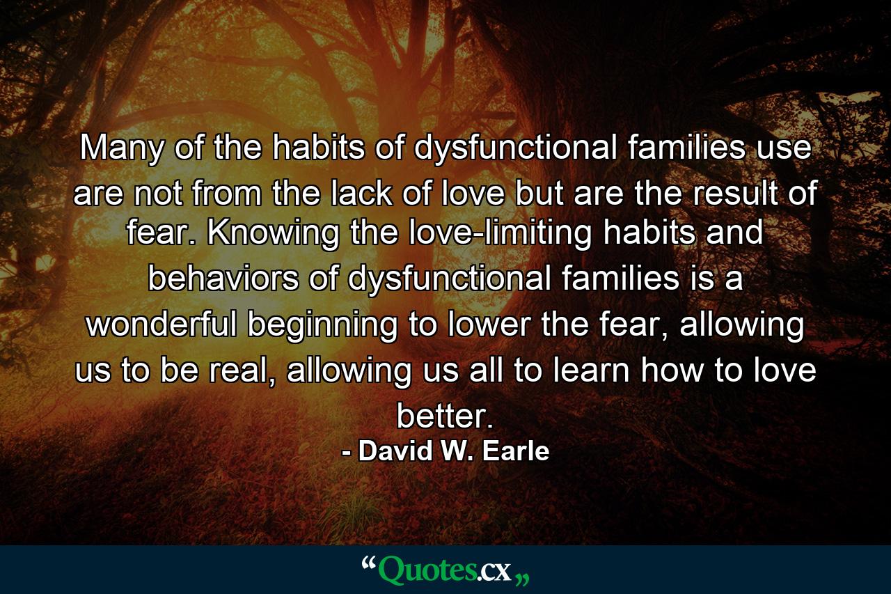 Many of the habits of dysfunctional families use are not from the lack of love but are the result of fear. Knowing the love-limiting habits and behaviors of dysfunctional families is a wonderful beginning to lower the fear, allowing us to be real, allowing us all to learn how to love better. - Quote by David W. Earle