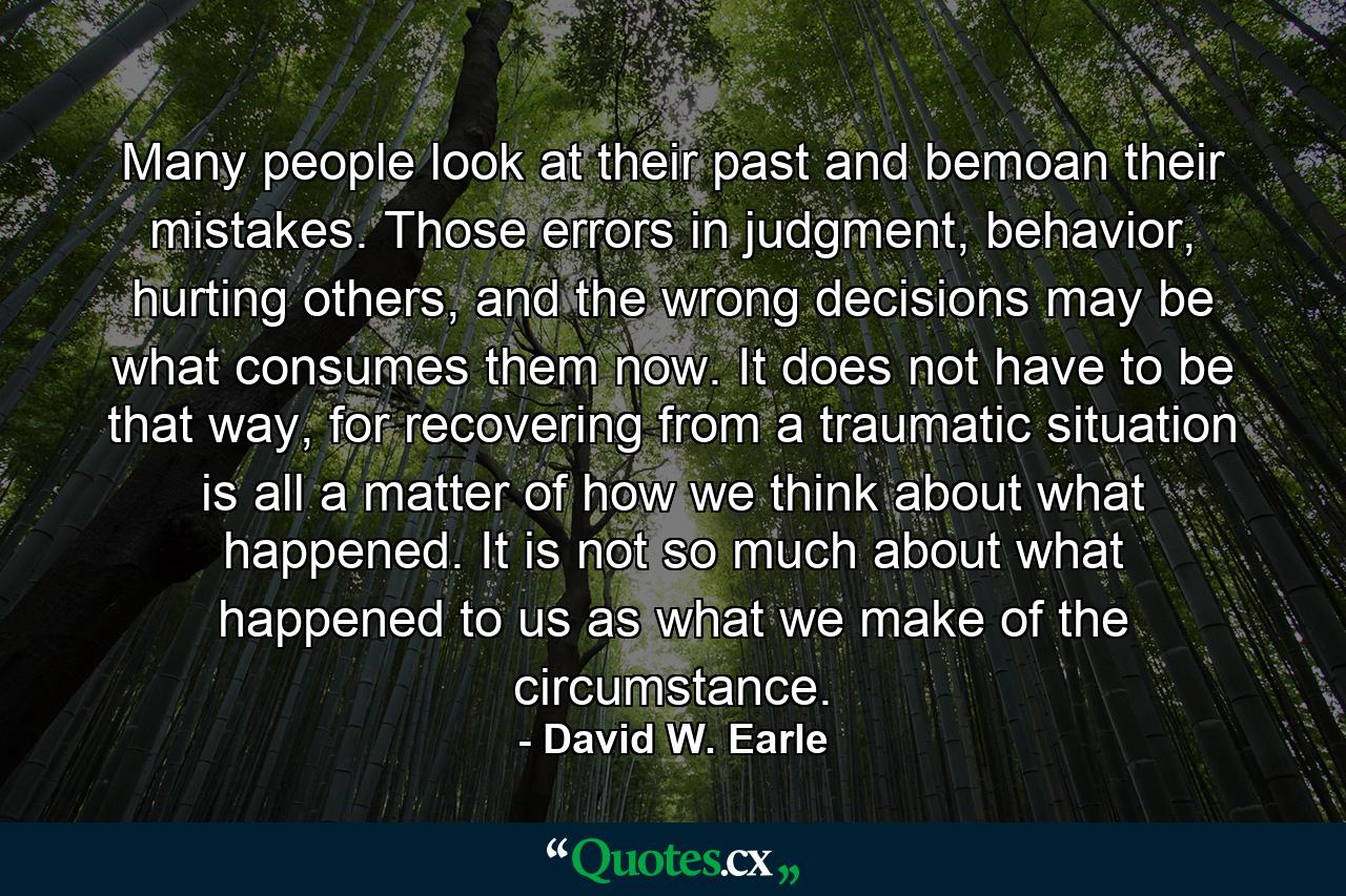 Many people look at their past and bemoan their mistakes. Those errors in judgment, behavior, hurting others, and the wrong decisions may be what consumes them now. It does not have to be that way, for recovering from a traumatic situation is all a matter of how we think about what happened. It is not so much about what happened to us as what we make of the circumstance. - Quote by David W. Earle