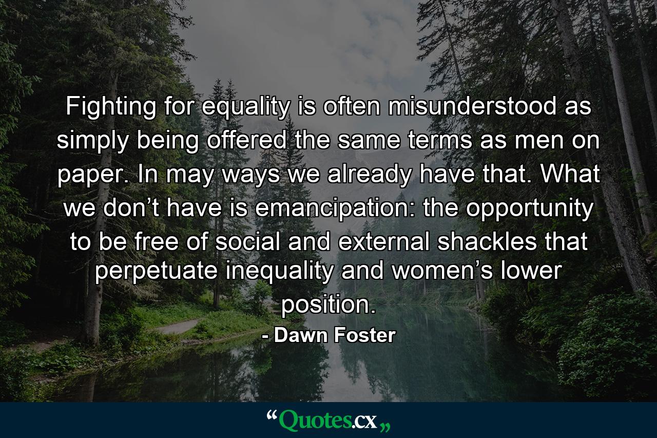 Fighting for equality is often misunderstood as simply being offered the same terms as men on paper. In may ways we already have that. What we don’t have is emancipation: the opportunity to be free of social and external shackles that perpetuate inequality and women’s lower position. - Quote by Dawn Foster