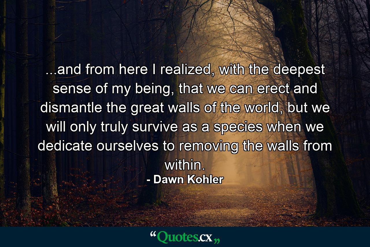 ...and from here I realized, with the deepest sense of my being, that we can erect and dismantle the great walls of the world, but we will only truly survive as a species when we dedicate ourselves to removing the walls from within. - Quote by Dawn Kohler