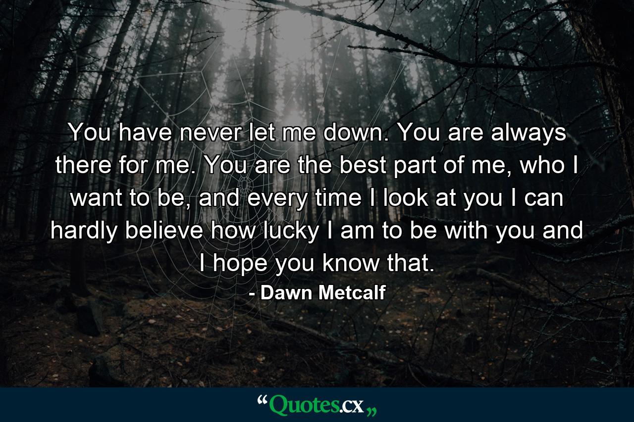 You have never let me down. You are always there for me. You are the best part of me, who I want to be, and every time I look at you I can hardly believe how lucky I am to be with you and I hope you know that. - Quote by Dawn Metcalf