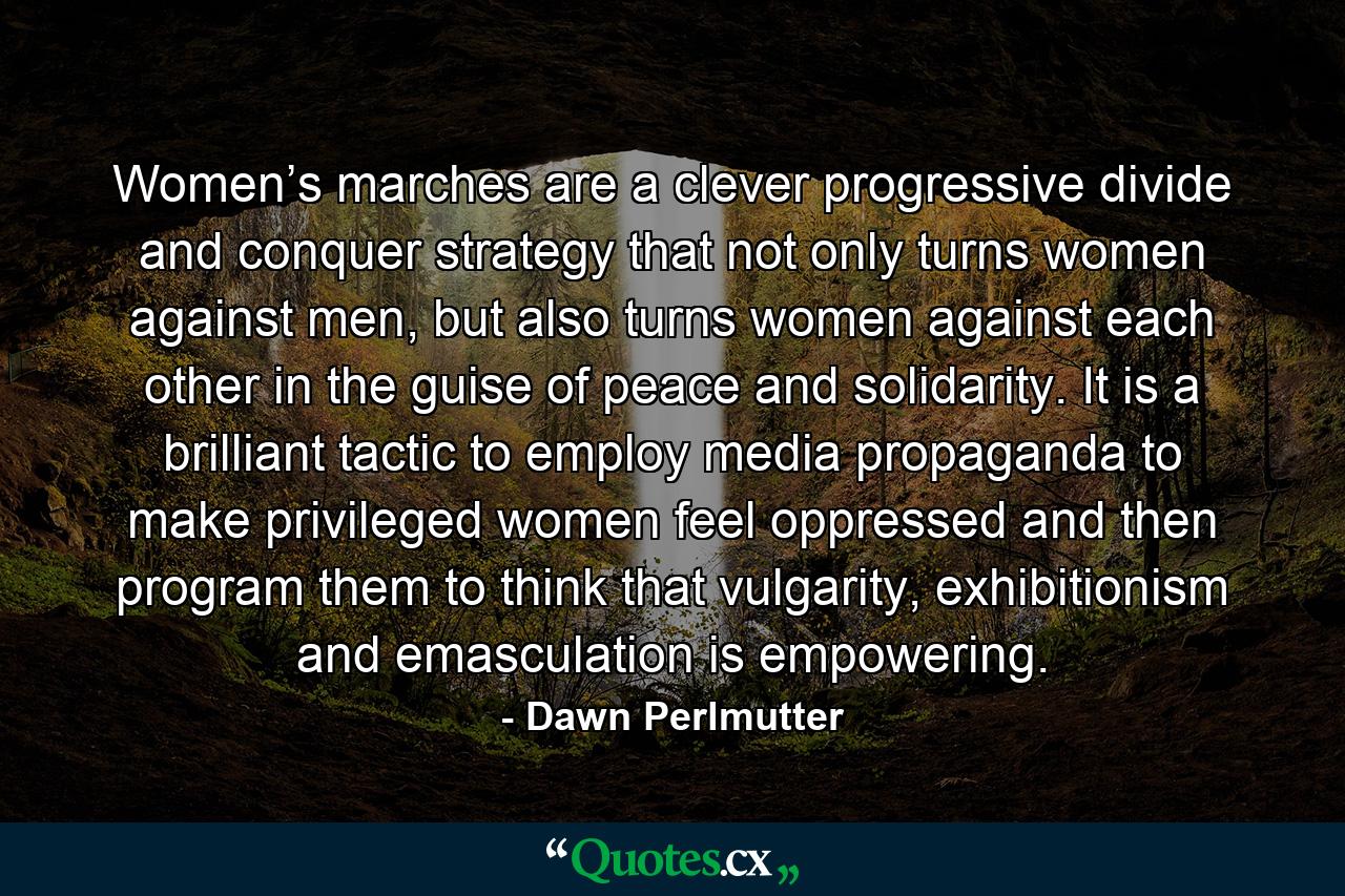 Women’s marches are a clever progressive divide and conquer strategy that not only turns women against men, but also turns women against each other in the guise of peace and solidarity. It is a brilliant tactic to employ media propaganda to make privileged women feel oppressed and then program them to think that vulgarity, exhibitionism and emasculation is empowering. - Quote by Dawn Perlmutter