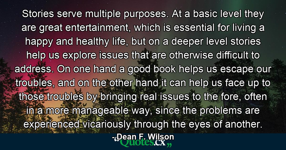 Stories serve multiple purposes. At a basic level they are great entertainment, which is essential for living a happy and healthy life, but on a deeper level stories help us explore issues that are otherwise difficult to address. On one hand a good book helps us escape our troubles, and on the other hand it can help us face up to those troubles by bringing real issues to the fore, often in a more manageable way, since the problems are experienced vicariously through the eyes of another. - Quote by Dean F. Wilson