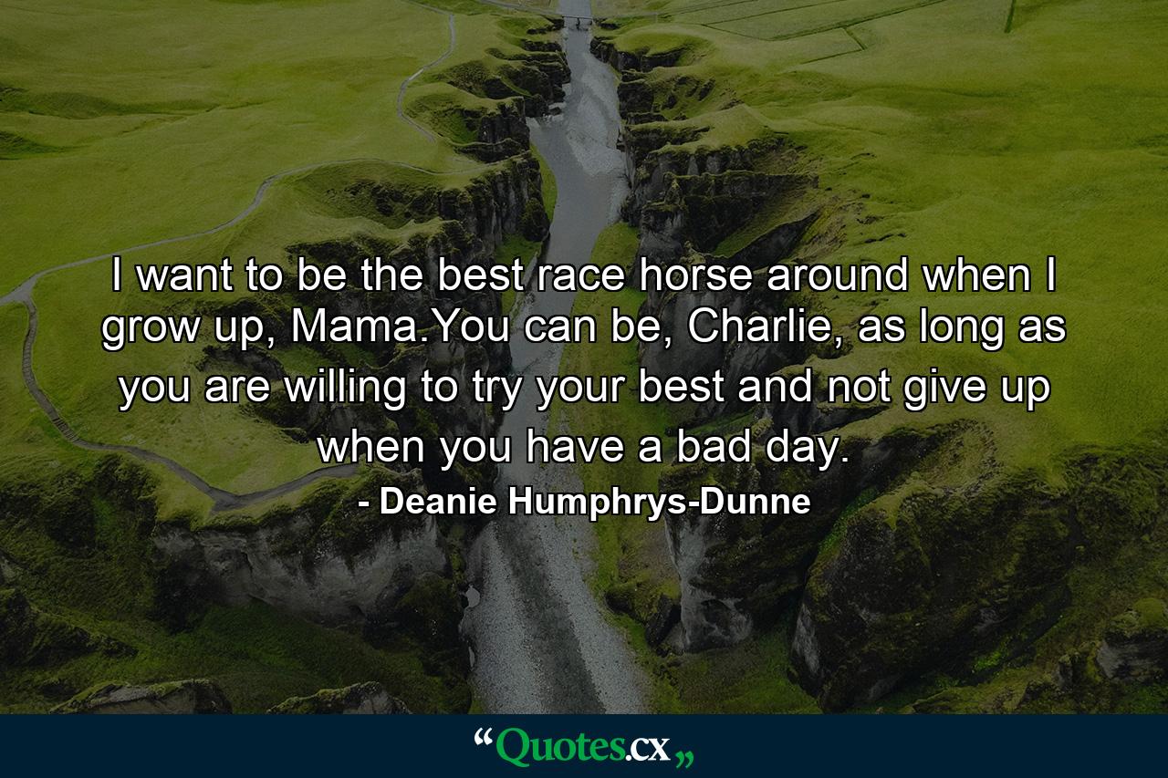 I want to be the best race horse around when I grow up, Mama.You can be, Charlie, as long as you are willing to try your best and not give up when you have a bad day. - Quote by Deanie Humphrys-Dunne