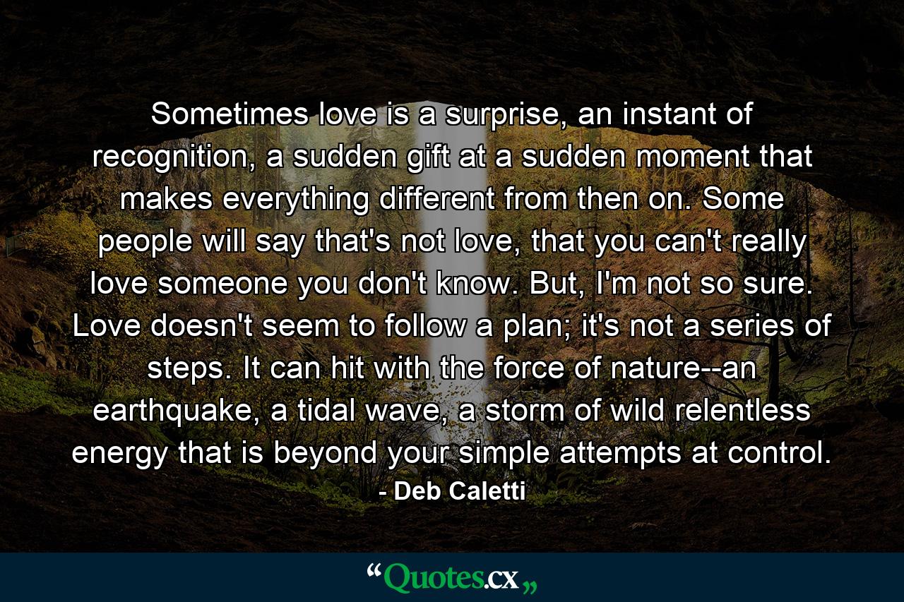 Sometimes love is a surprise, an instant of recognition, a sudden gift at a sudden moment that makes everything different from then on. Some people will say that's not love, that you can't really love someone you don't know. But, I'm not so sure. Love doesn't seem to follow a plan; it's not a series of steps. It can hit with the force of nature--an earthquake, a tidal wave, a storm of wild relentless energy that is beyond your simple attempts at control. - Quote by Deb Caletti