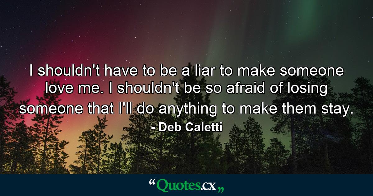 I shouldn't have to be a liar to make someone love me. I shouldn't be so afraid of losing someone that I'll do anything to make them stay. - Quote by Deb Caletti