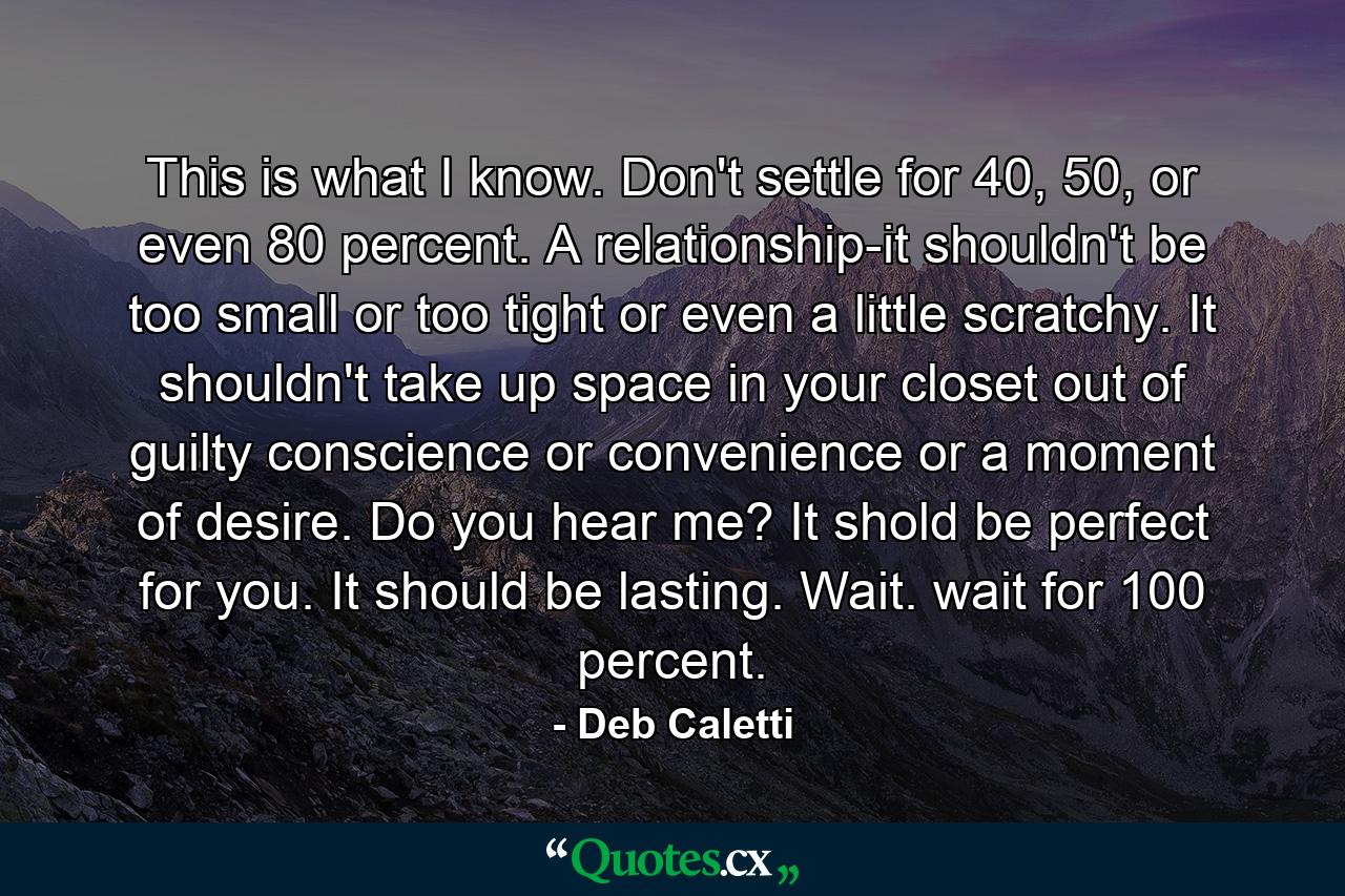 This is what I know. Don't settle for 40, 50, or even 80 percent. A relationship-it shouldn't be too small or too tight or even a little scratchy. It shouldn't take up space in your closet out of guilty conscience or convenience or a moment of desire. Do you hear me? It shold be perfect for you. It should be lasting. Wait. wait for 100 percent. - Quote by Deb Caletti