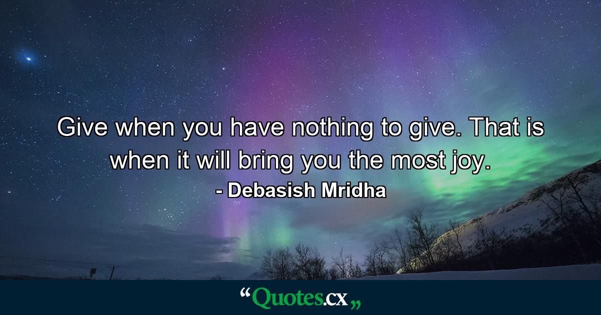 Give when you have nothing to give. That is when it will bring you the most joy. - Quote by Debasish Mridha