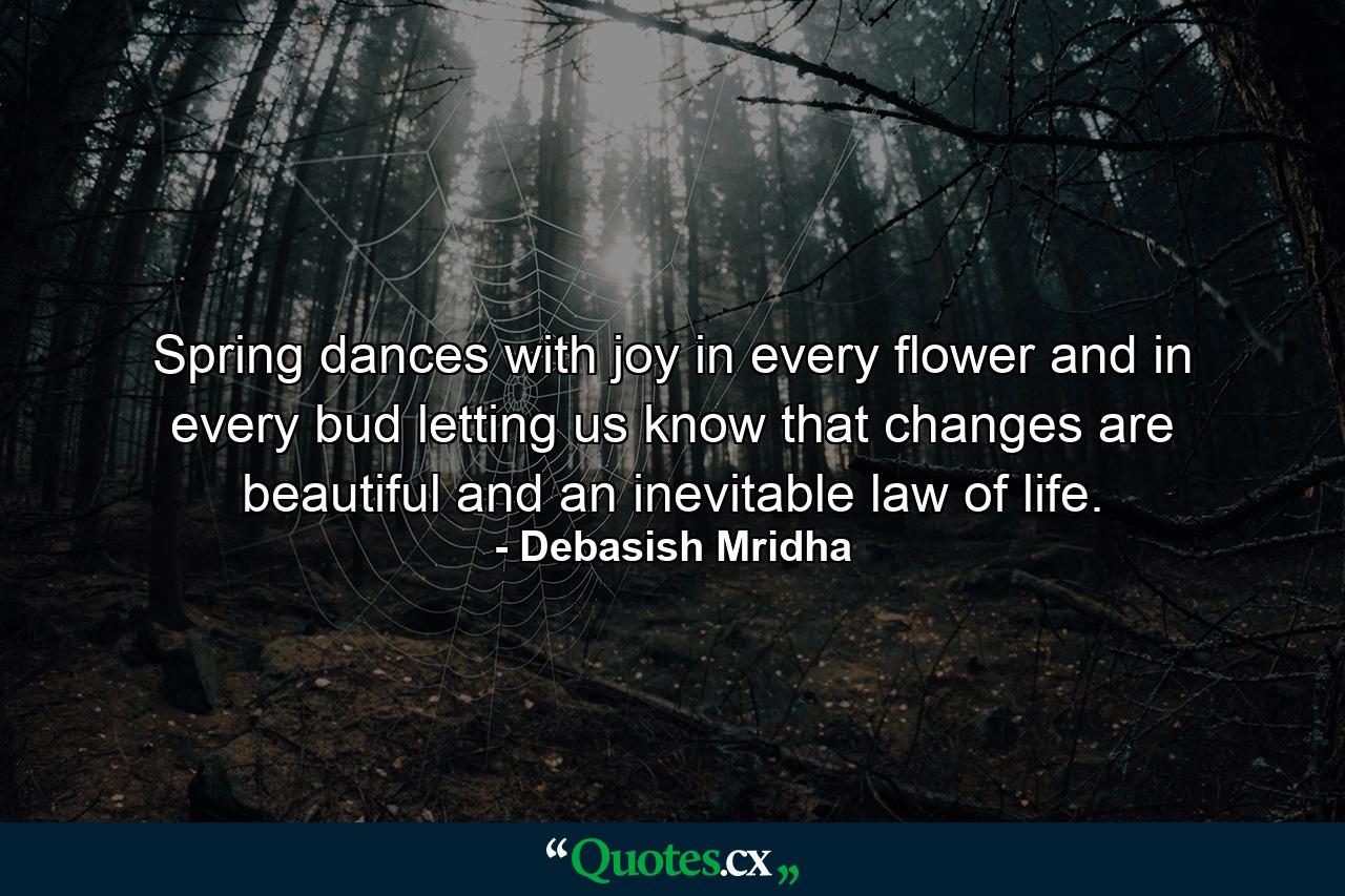 Spring dances with joy in every flower and in every bud letting us know that changes are beautiful and an inevitable law of life. - Quote by Debasish Mridha