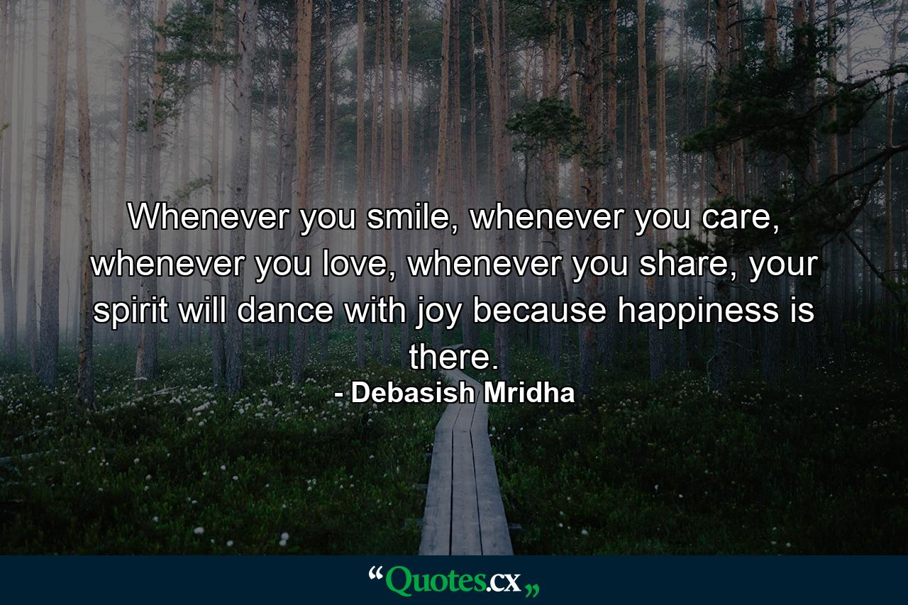 Whenever you smile, whenever you care, whenever you love, whenever you share, your spirit will dance with joy because happiness is there. - Quote by Debasish Mridha