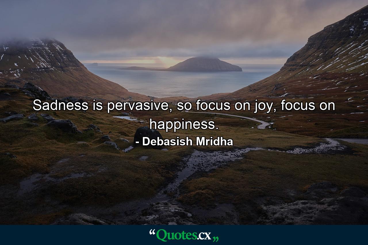 Sadness is pervasive, so focus on joy, focus on happiness. - Quote by Debasish Mridha