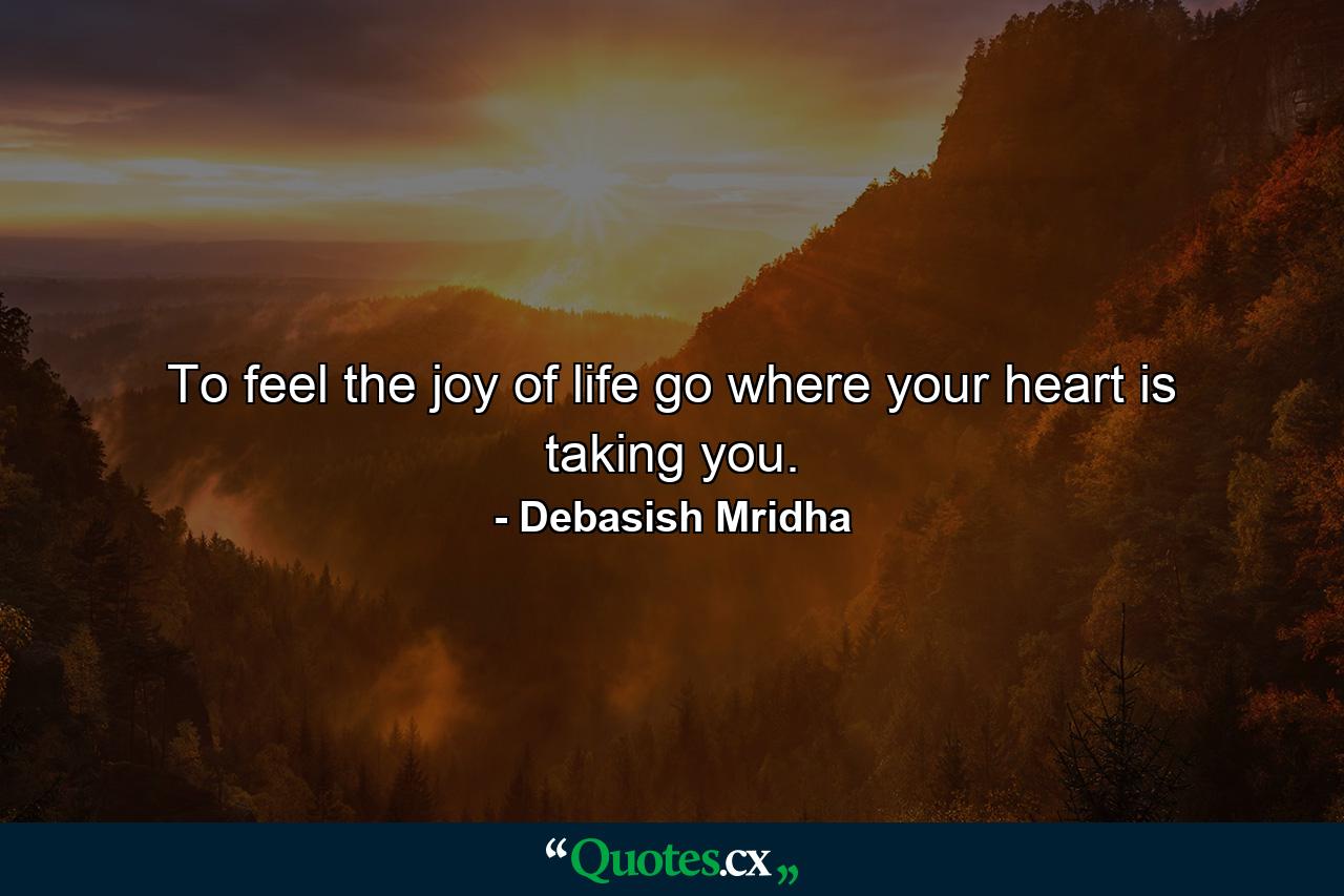 To feel the joy of life go where your heart is taking you. - Quote by Debasish Mridha