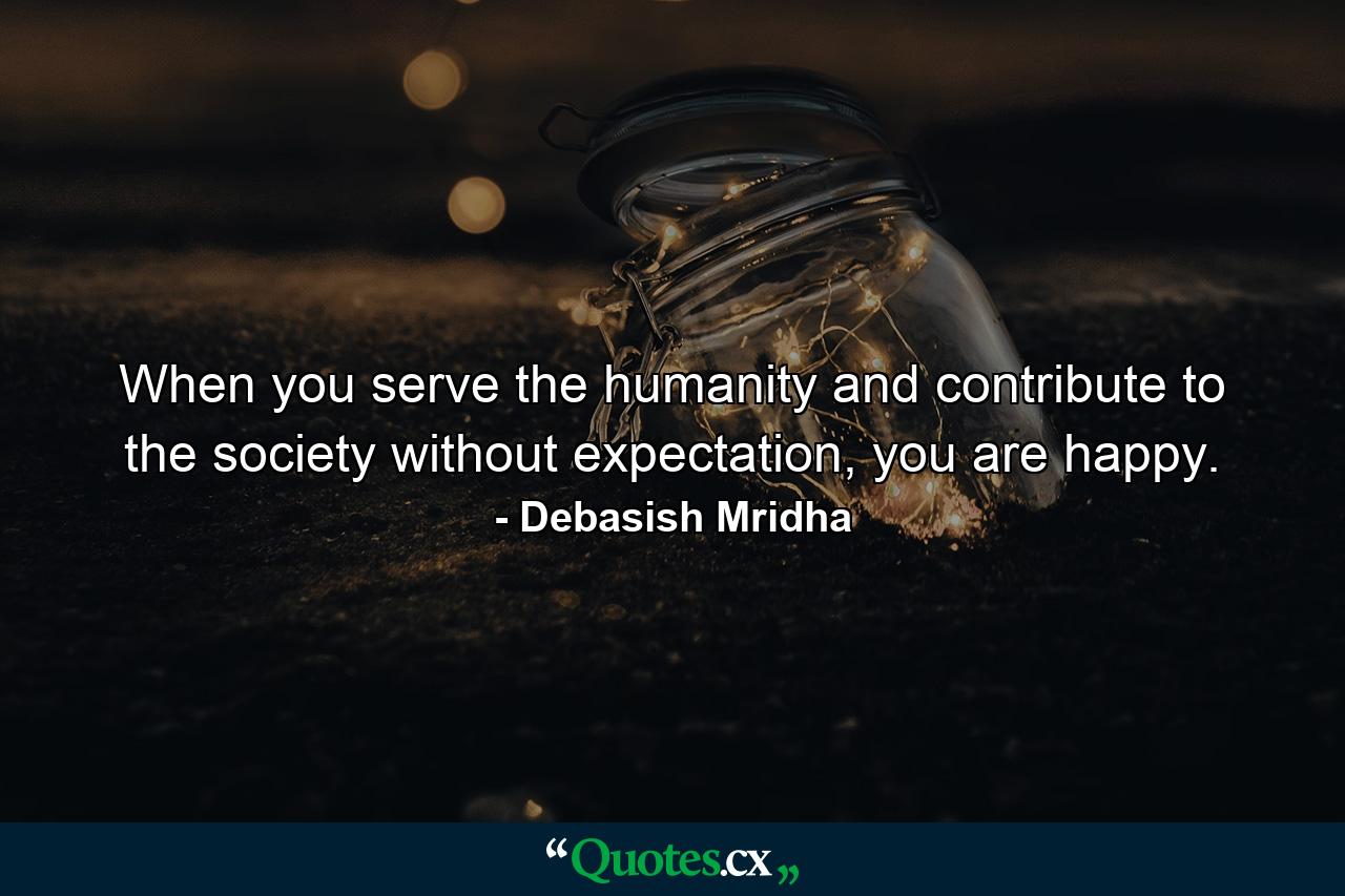 When you serve the humanity and contribute to the society without expectation, you are happy. - Quote by Debasish Mridha