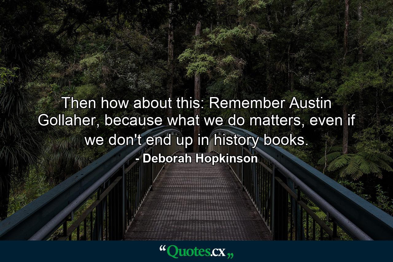 Then how about this: Remember Austin Gollaher, because what we do matters, even if we don't end up in history books. - Quote by Deborah Hopkinson