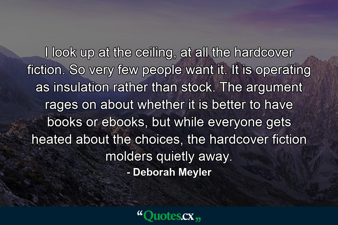 I look up at the ceiling, at all the hardcover fiction. So very few people want it. It is operating as insulation rather than stock. The argument rages on about whether it is better to have books or ebooks, but while everyone gets heated about the choices, the hardcover fiction molders quietly away. - Quote by Deborah Meyler