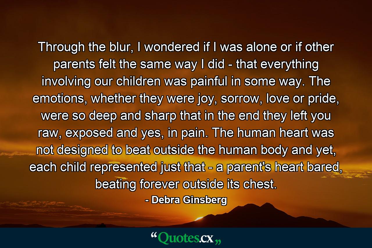 Through the blur, I wondered if I was alone or if other parents felt the same way I did - that everything involving our children was painful in some way. The emotions, whether they were joy, sorrow, love or pride, were so deep and sharp that in the end they left you raw, exposed and yes, in pain. The human heart was not designed to beat outside the human body and yet, each child represented just that - a parent's heart bared, beating forever outside its chest. - Quote by Debra Ginsberg