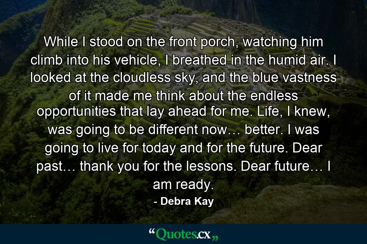 While I stood on the front porch, watching him climb into his vehicle, I breathed in the humid air. I looked at the cloudless sky, and the blue vastness of it made me think about the endless opportunities that lay ahead for me. Life, I knew, was going to be different now… better. I was going to live for today and for the future. Dear past… thank you for the lessons. Dear future… I am ready. - Quote by Debra Kay