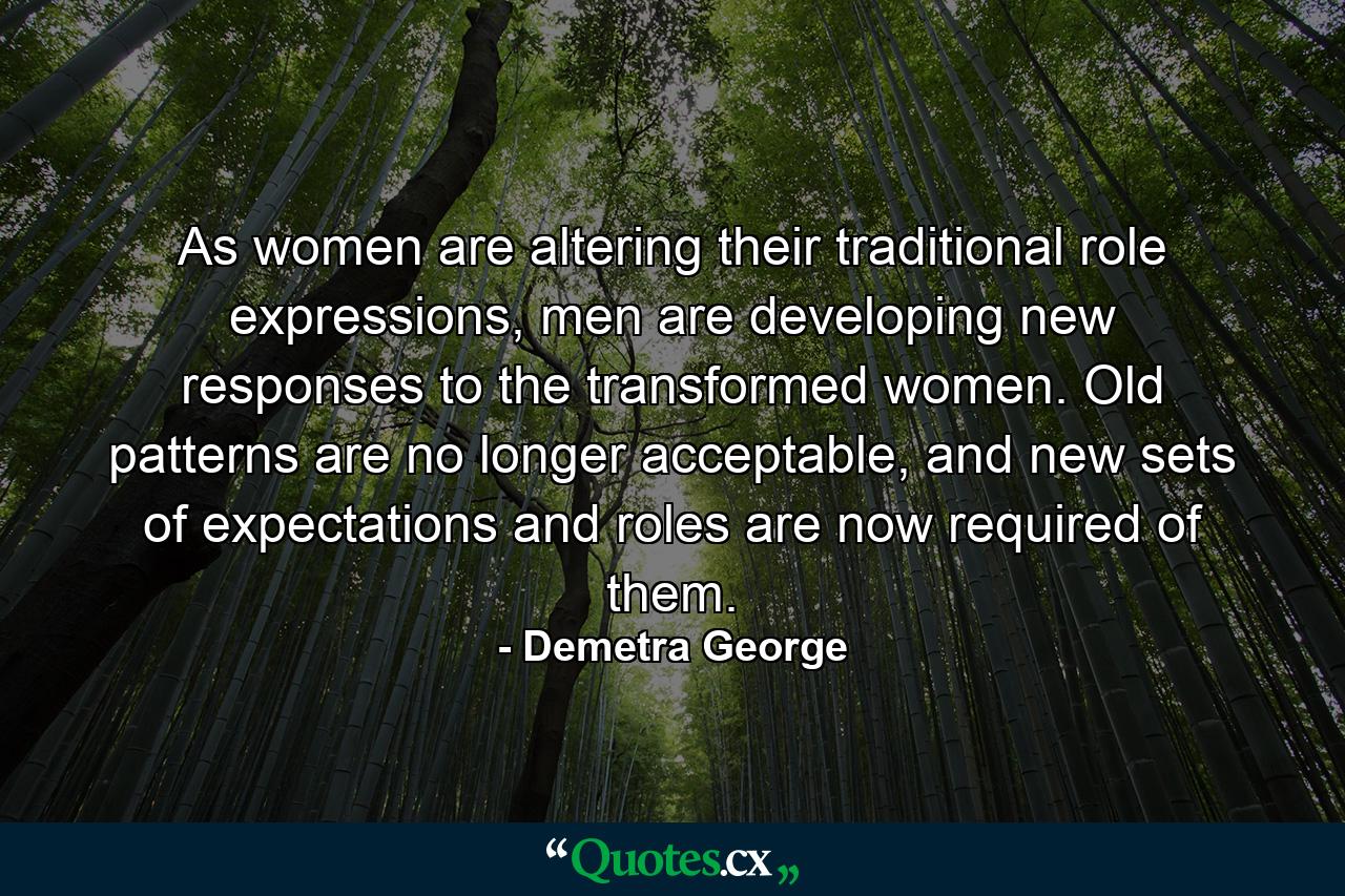 As women are altering their traditional role expressions, men are developing new responses to the transformed women. Old patterns are no longer acceptable, and new sets of expectations and roles are now required of them. - Quote by Demetra George