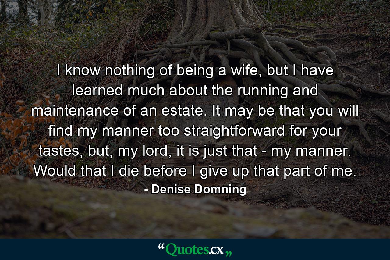 I know nothing of being a wife, but I have learned much about the running and maintenance of an estate. It may be that you will find my manner too straightforward for your tastes, but, my lord, it is just that - my manner. Would that I die before I give up that part of me. - Quote by Denise Domning