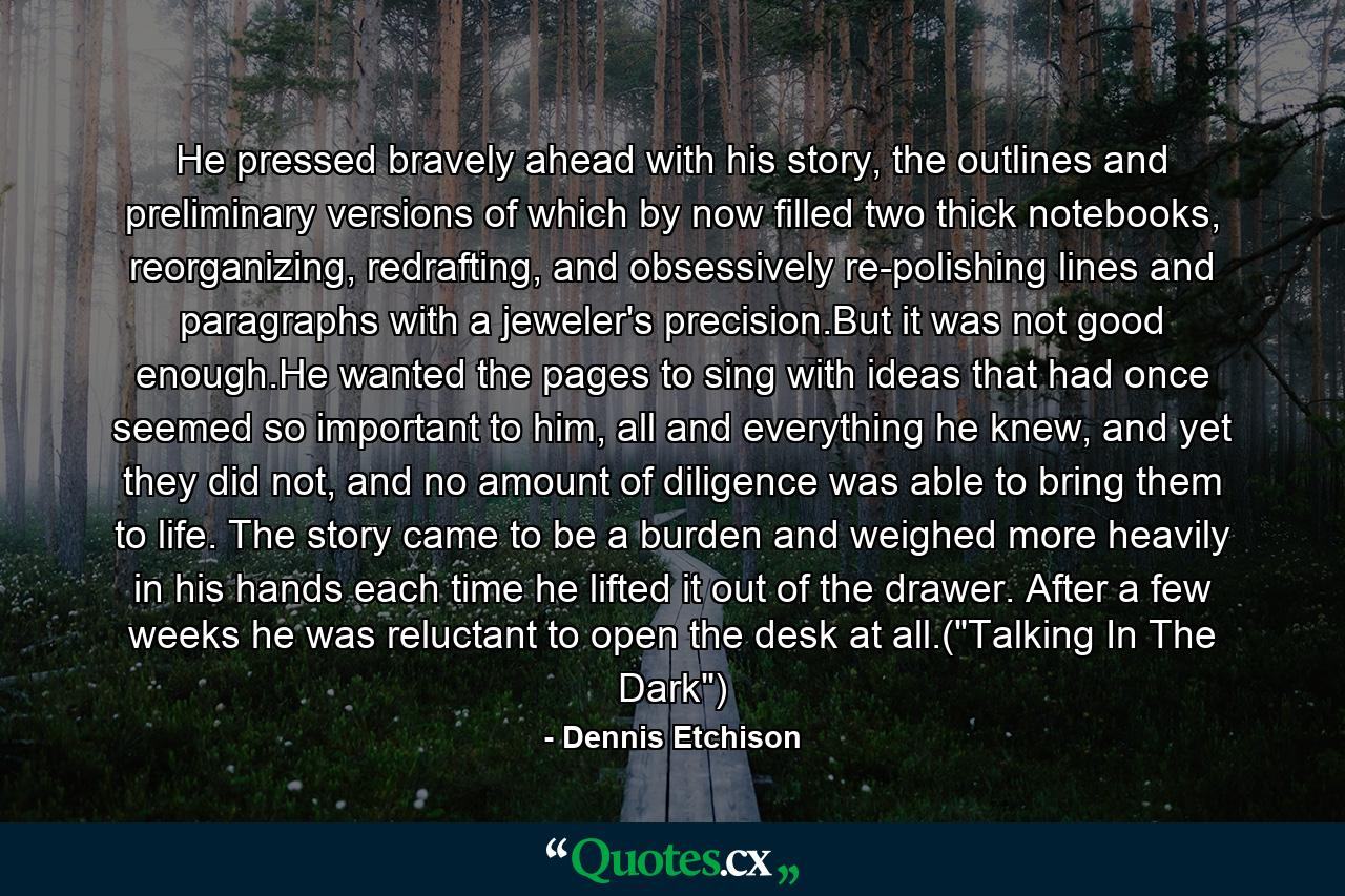 He pressed bravely ahead with his story, the outlines and preliminary versions of which by now filled two thick notebooks, reorganizing, redrafting, and obsessively re-polishing lines and paragraphs with a jeweler's precision.But it was not good enough.He wanted the pages to sing with ideas that had once seemed so important to him, all and everything he knew, and yet they did not, and no amount of diligence was able to bring them to life. The story came to be a burden and weighed more heavily in his hands each time he lifted it out of the drawer. After a few weeks he was reluctant to open the desk at all.(