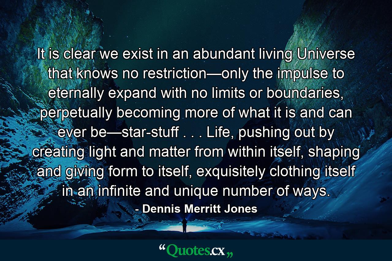 It is clear we exist in an abundant living Universe that knows no restriction—only the impulse to eternally expand with no limits or boundaries, perpetually becoming more of what it is and can ever be—star-stuff . . . Life, pushing out by creating light and matter from within itself, shaping and giving form to itself, exquisitely clothing itself in an infinite and unique number of ways. - Quote by Dennis Merritt Jones