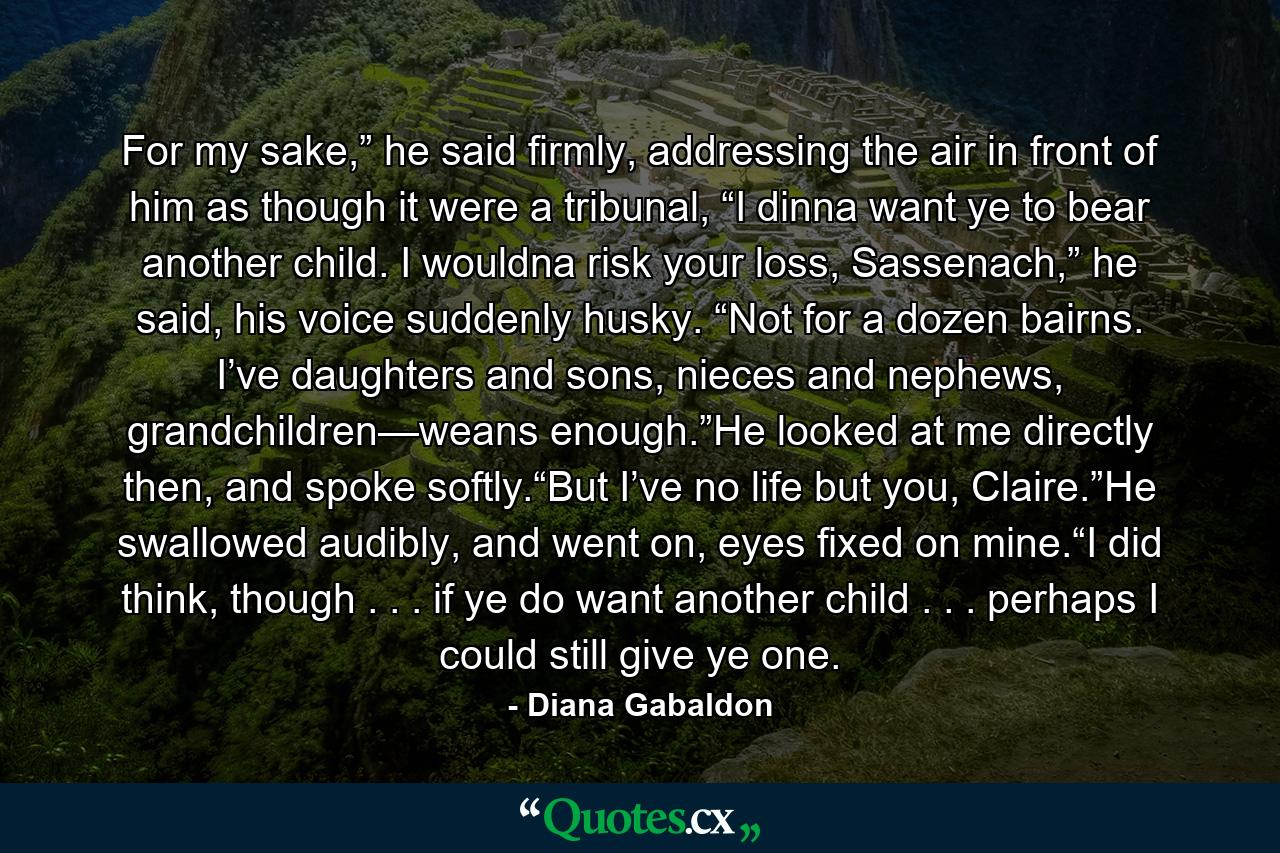 For my sake,” he said firmly, addressing the air in front of him as though it were a tribunal, “I dinna want ye to bear another child. I wouldna risk your loss, Sassenach,” he said, his voice suddenly husky. “Not for a dozen bairns. I’ve daughters and sons, nieces and nephews, grandchildren—weans enough.”He looked at me directly then, and spoke softly.“But I’ve no life but you, Claire.”He swallowed audibly, and went on, eyes fixed on mine.“I did think, though . . . if ye do want another child . . . perhaps I could still give ye one. - Quote by Diana Gabaldon