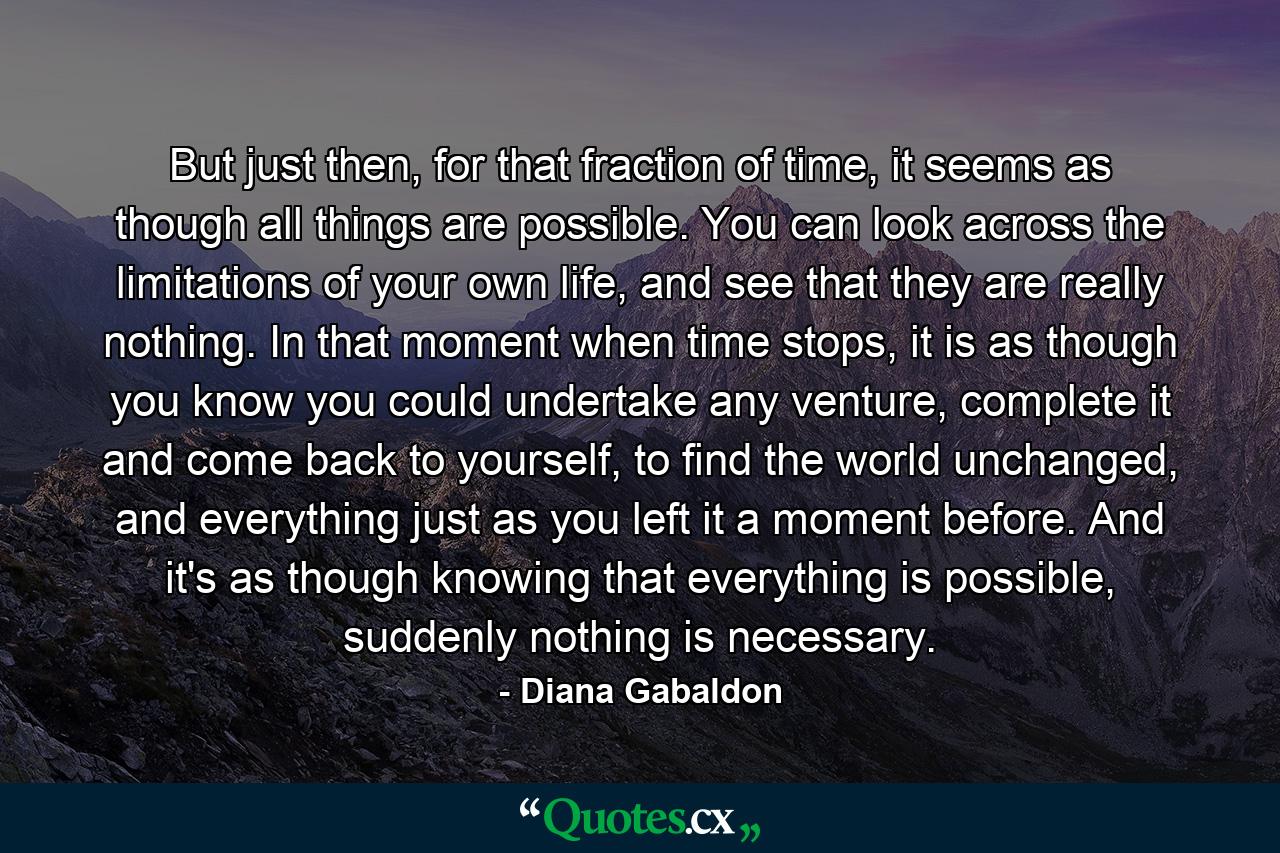 But just then, for that fraction of time, it seems as though all things are possible. You can look across the limitations of your own life, and see that they are really nothing. In that moment when time stops, it is as though you know you could undertake any venture, complete it and come back to yourself, to find the world unchanged, and everything just as you left it a moment before. And it's as though knowing that everything is possible, suddenly nothing is necessary. - Quote by Diana Gabaldon