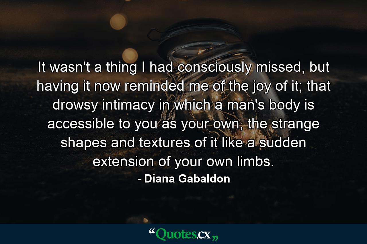 It wasn't a thing I had consciously missed, but having it now reminded me of the joy of it; that drowsy intimacy in which a man's body is accessible to you as your own, the strange shapes and textures of it like a sudden extension of your own limbs. - Quote by Diana Gabaldon