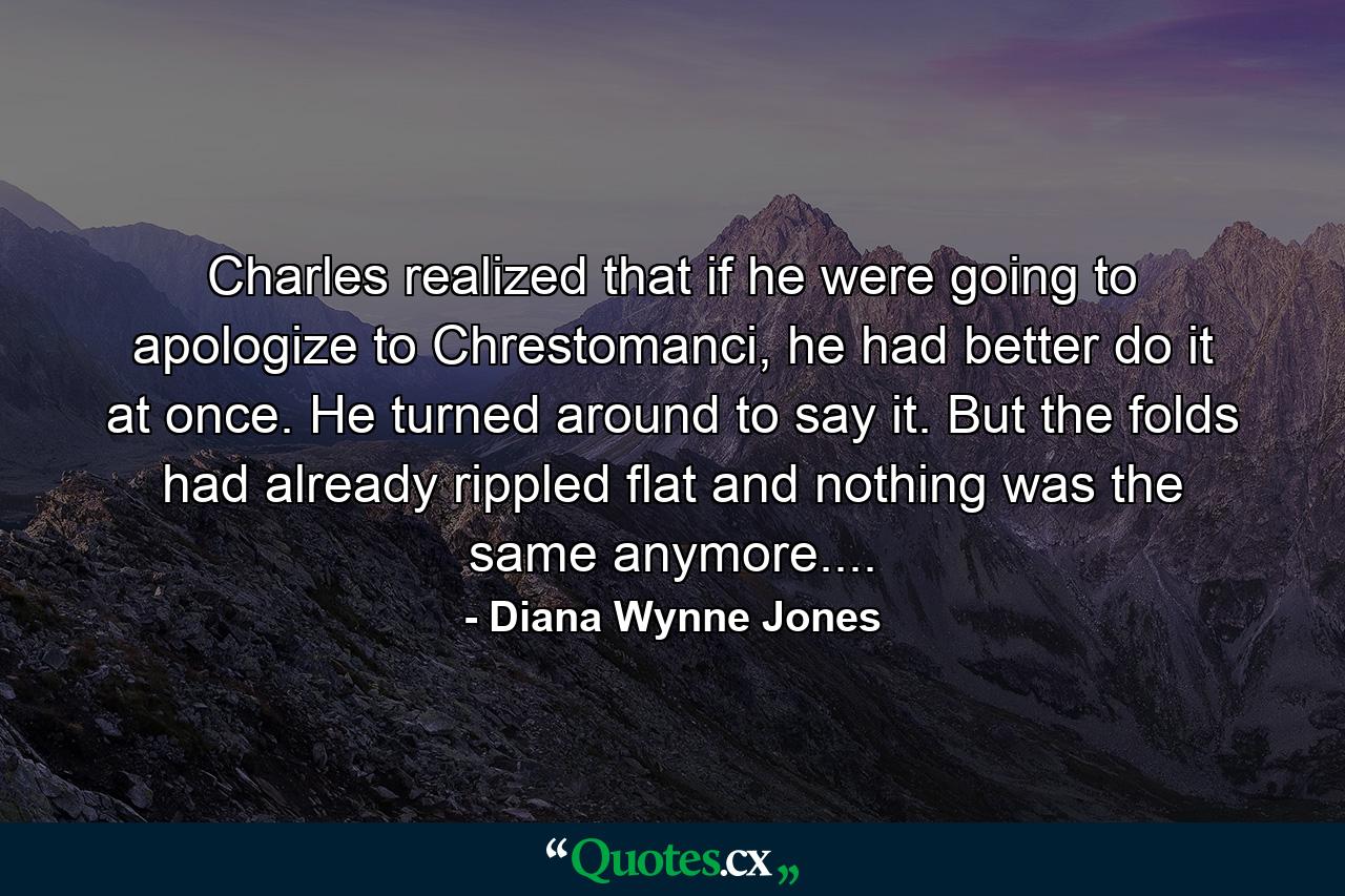 Charles realized that if he were going to apologize to Chrestomanci, he had better do it at once. He turned around to say it. But the folds had already rippled flat and nothing was the same anymore.... - Quote by Diana Wynne Jones