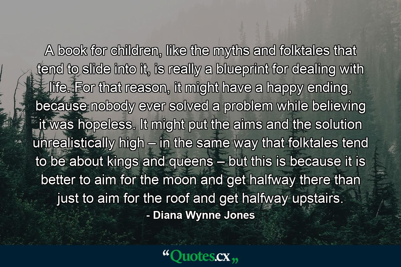 A book for children, like the myths and folktales that tend to slide into it, is really a blueprint for dealing with life. For that reason, it might have a happy ending, because nobody ever solved a problem while believing it was hopeless. It might put the aims and the solution unrealistically high – in the same way that folktales tend to be about kings and queens – but this is because it is better to aim for the moon and get halfway there than just to aim for the roof and get halfway upstairs. - Quote by Diana Wynne Jones