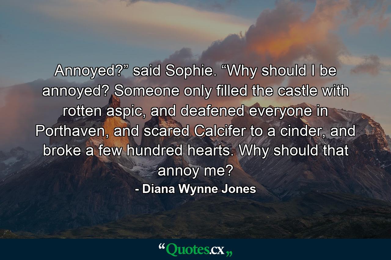 Annoyed?” said Sophie. “Why should I be annoyed? Someone only filled the castle with rotten aspic, and deafened everyone in Porthaven, and scared Calcifer to a cinder, and broke a few hundred hearts. Why should that annoy me? - Quote by Diana Wynne Jones