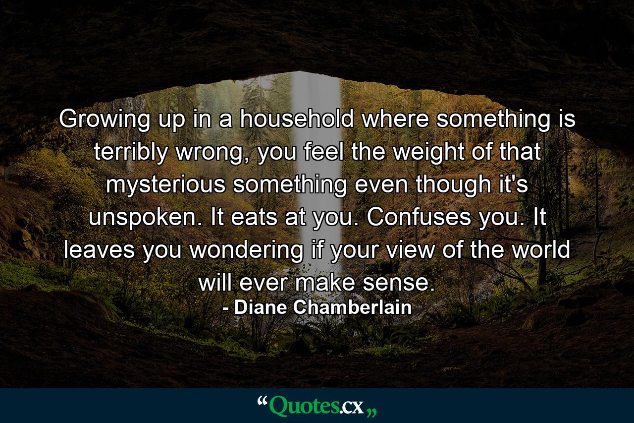 Growing up in a household where something is terribly wrong, you feel the weight of that mysterious something even though it's unspoken. It eats at you. Confuses you. It leaves you wondering if your view of the world will ever make sense. - Quote by Diane Chamberlain