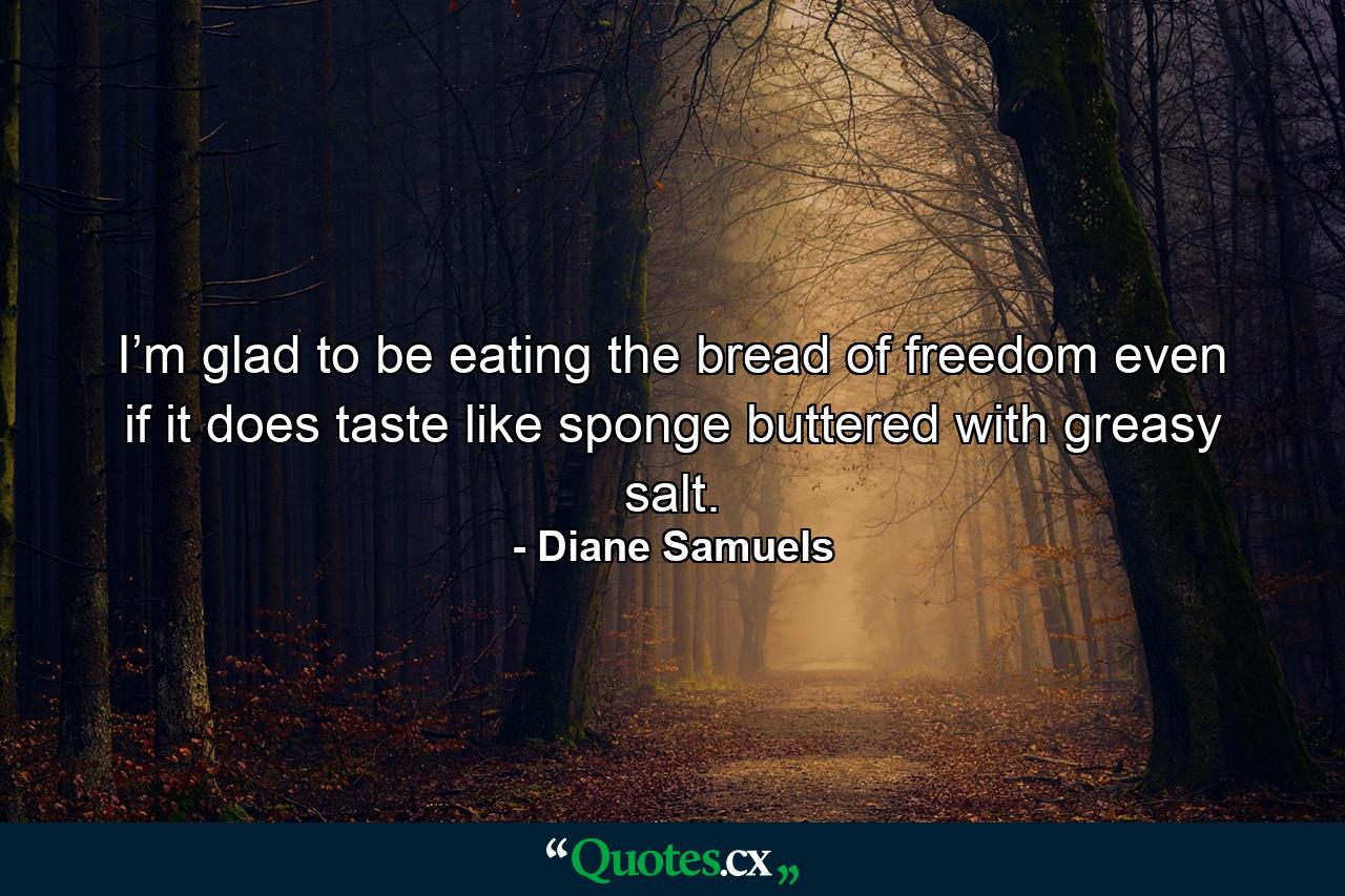 I’m glad to be eating the bread of freedom even if it does taste like sponge buttered with greasy salt. - Quote by Diane Samuels