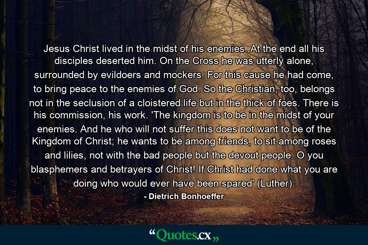 Jesus Christ lived in the midst of his enemies. At the end all his disciples deserted him. On the Cross he was utterly alone, surrounded by evildoers and mockers. For this cause he had come, to bring peace to the enemies of God. So the Christian, too, belongs not in the seclusion of a cloistered life but in the thick of foes. There is his commission, his work. 'The kingdom is to be in the midst of your enemies. And he who will not suffer this does not want to be of the Kingdom of Christ; he wants to be among friends, to sit among roses and lilies, not with the bad people but the devout people. O you blasphemers and betrayers of Christ! If Christ had done what you are doing who would ever have been spared' (Luther). - Quote by Dietrich Bonhoeffer